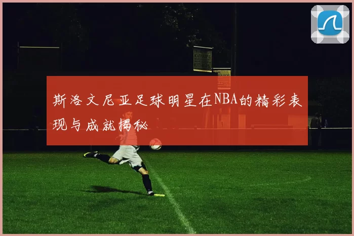 斯洛文尼亚足球明星在NBA的精彩表现与成就揭秘