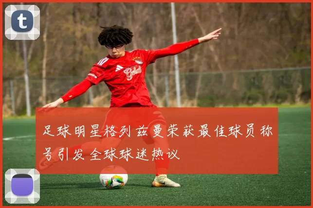 足球明星格列兹曼荣获最佳球员称号引发全球球迷热议
