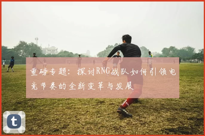 重磅专题：探讨RNG战队如何引领电竞节奏的全新变革与发展