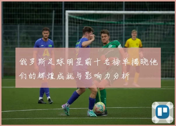 俄罗斯足球明星前十名榜单揭晓他们的辉煌成就与影响力分析