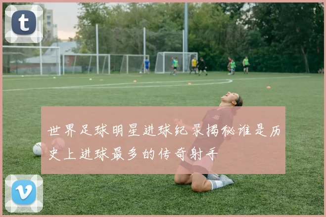 世界足球明星进球纪录揭秘谁是历史上进球最多的传奇射手