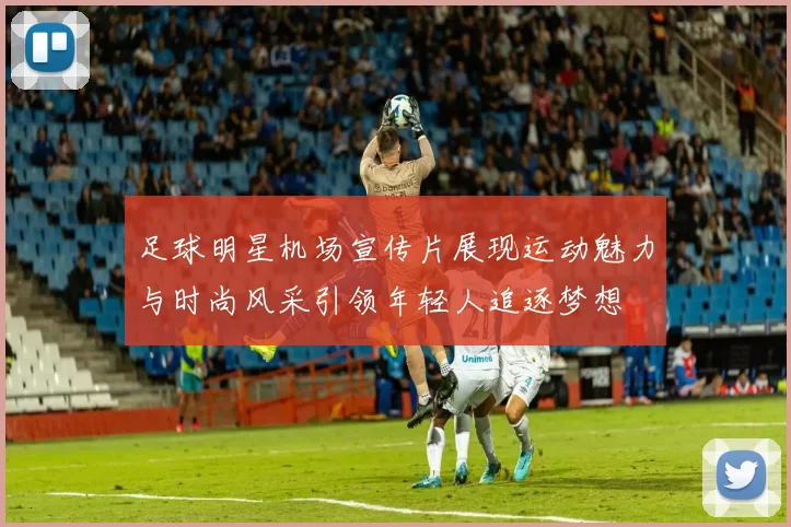 足球明星机场宣传片展现运动魅力与时尚风采引领年轻人追逐梦想