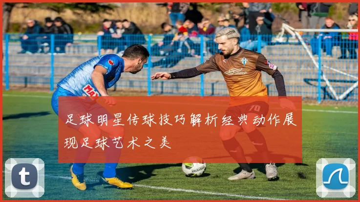 足球明星传球技巧解析经典动作展现足球艺术之美