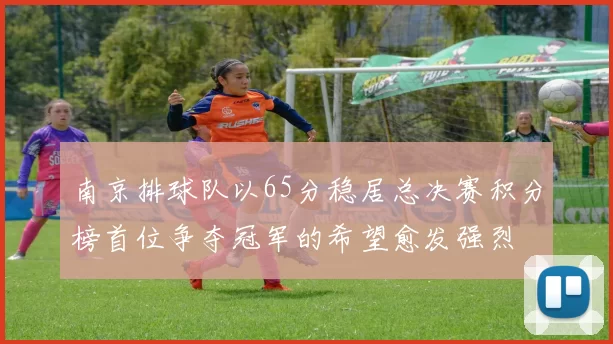 南京排球队以65分稳居总决赛积分榜首位争夺冠军的希望愈发强烈