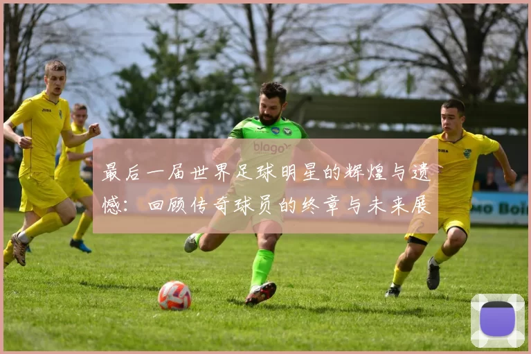 最后一届世界足球明星的辉煌与遗憾：回顾传奇球员的终章与未来展望
