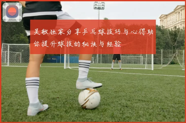 吴敏独家分享乒乓球技巧与心得助你提升球技的秘诀与经验