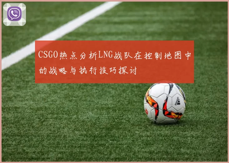 CSGO热点分析LNG战队在控制地图中的战略与执行技巧探讨