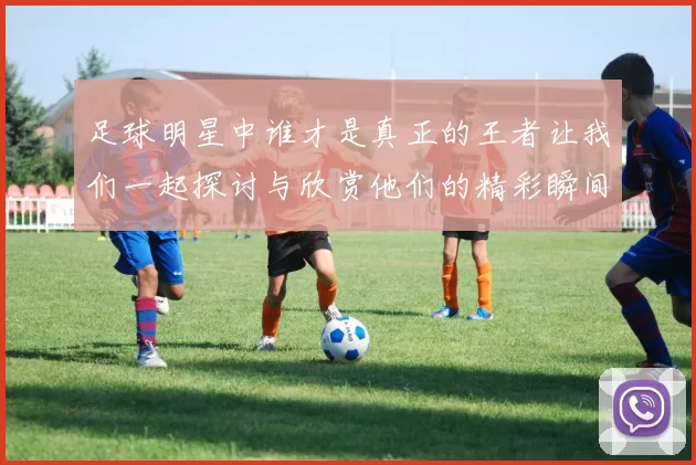 足球明星中谁才是真正的王者让我们一起探讨与欣赏他们的精彩瞬间