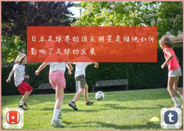 日本足球界的顶尖明星是谁他如何影响了足球的发展