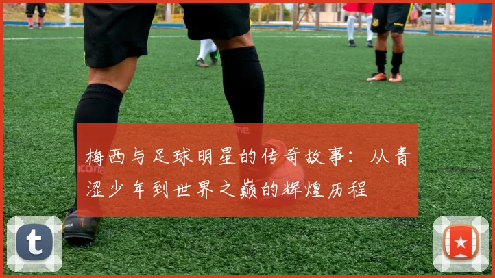 梅西与足球明星的传奇故事：从青涩少年到世界之巅的辉煌历程