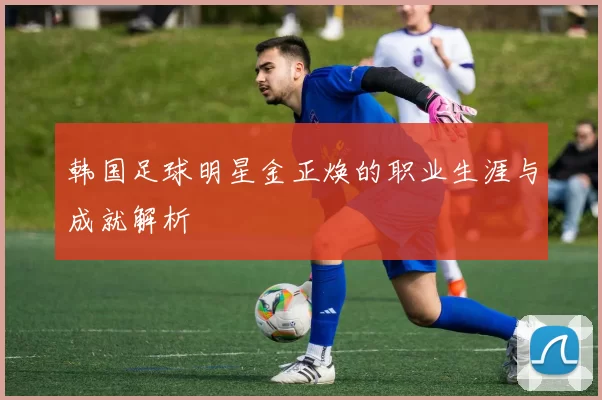 韩国足球明星金正焕的职业生涯与成就解析