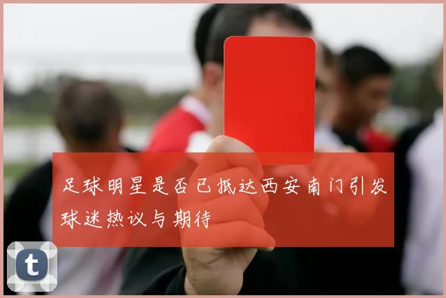 足球明星是否已抵达西安南门引发球迷热议与期待