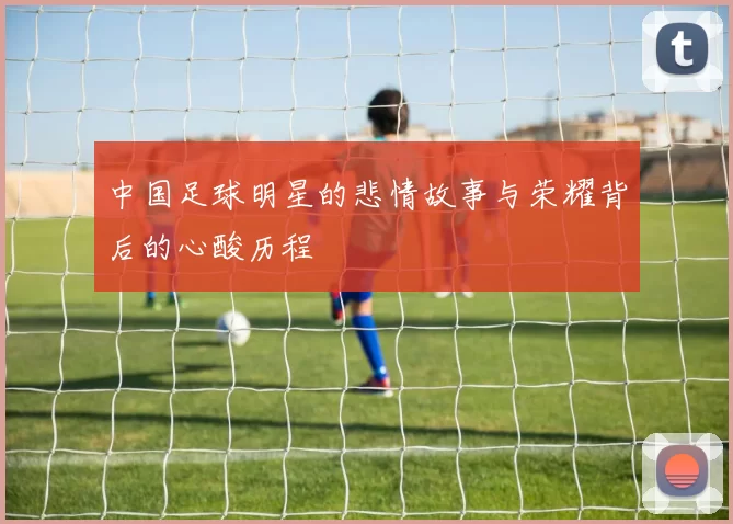 中国足球明星的悲情故事与荣耀背后的心酸历程