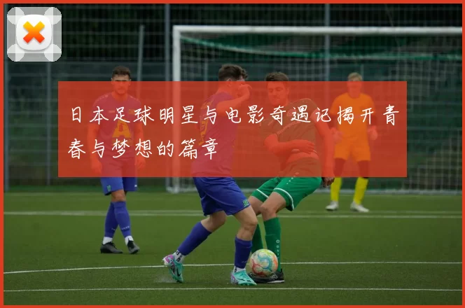 日本足球明星与电影奇遇记揭开青春与梦想的篇章