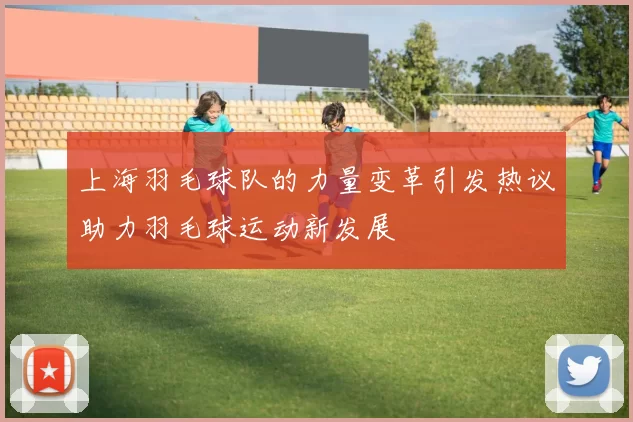 上海羽毛球队的力量变革引发热议助力羽毛球运动新发展