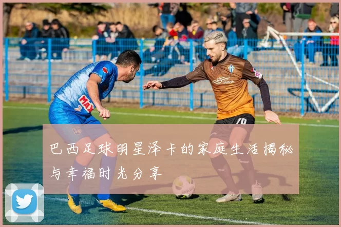 巴西足球明星泽卡的家庭生活揭秘与幸福时光分享