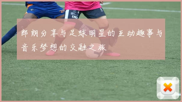 郎朗分享与足球明星的互动趣事与音乐梦想的交融之旅