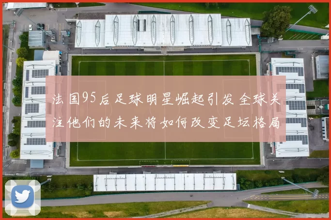 法国95后足球明星崛起引发全球关注他们的未来将如何改变足坛格局