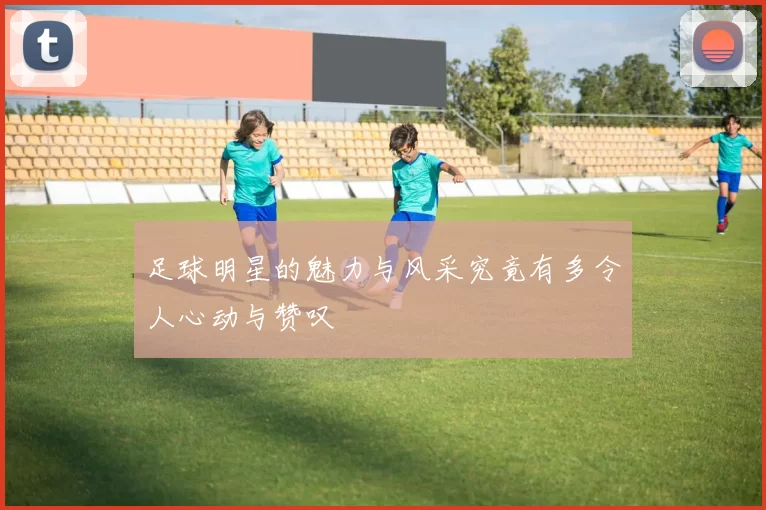 足球明星的魅力与风采究竟有多令人心动与赞叹