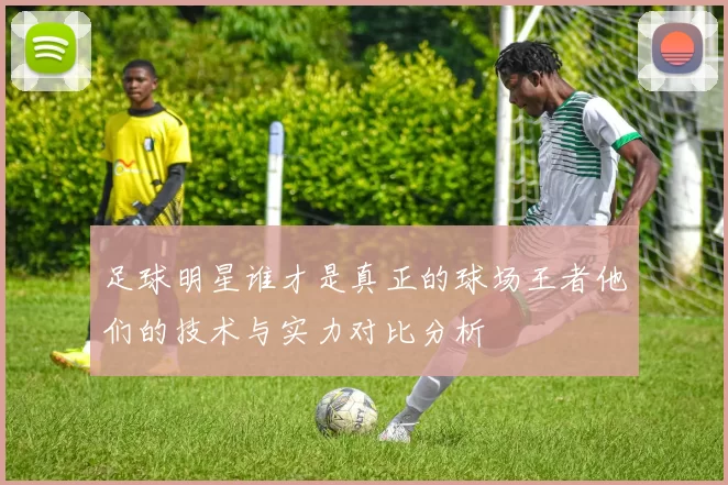 足球明星谁才是真正的球场王者他们的技术与实力对比分析