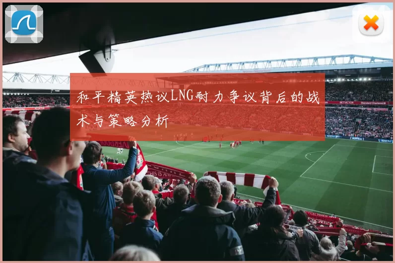 和平精英热议LNG耐力争议背后的战术与策略分析
