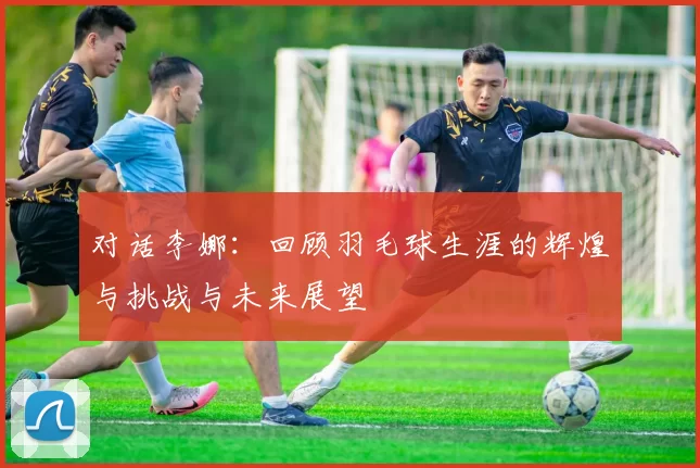 对话李娜：回顾羽毛球生涯的辉煌与挑战与未来展望