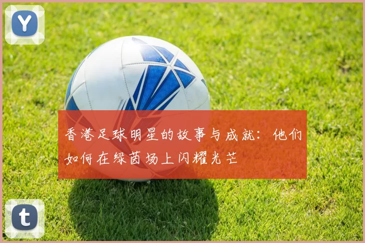 香港足球明星的故事与成就：他们如何在绿茵场上闪耀光芒