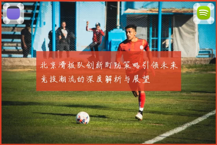北京滑板队创新盯防策略引领未来竞技潮流的深度解析与展望