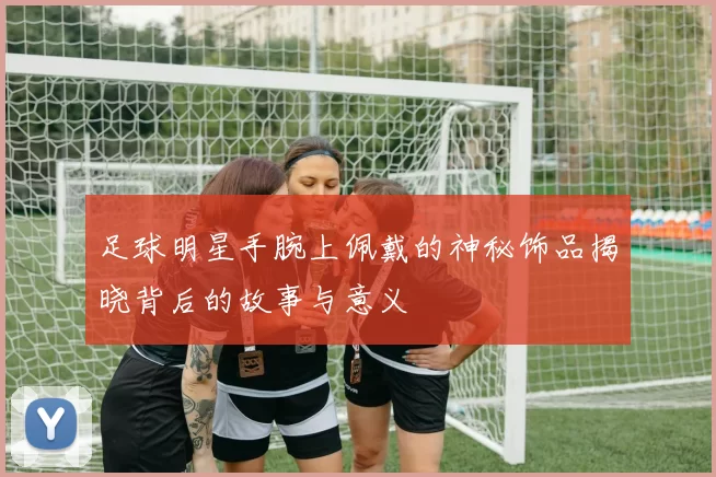 足球明星手腕上佩戴的神秘饰品揭晓背后的故事与意义