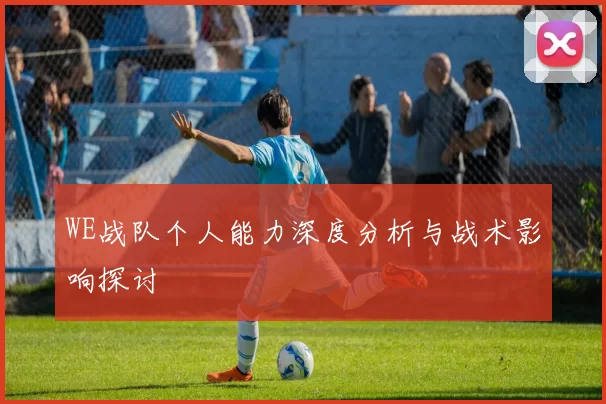 WE战队个人能力深度分析与战术影响探讨