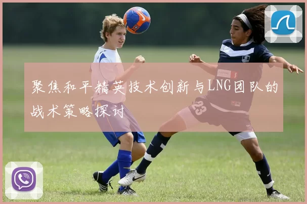 聚焦和平精英技术创新与LNG团队的战术策略探讨