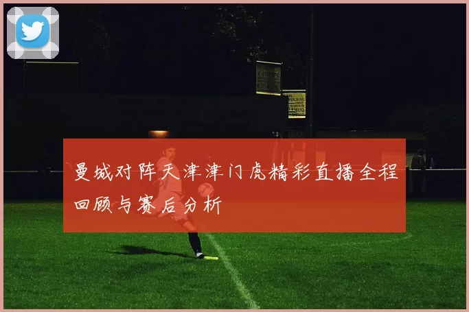 曼城对阵天津津门虎精彩直播全程回顾与赛后分析