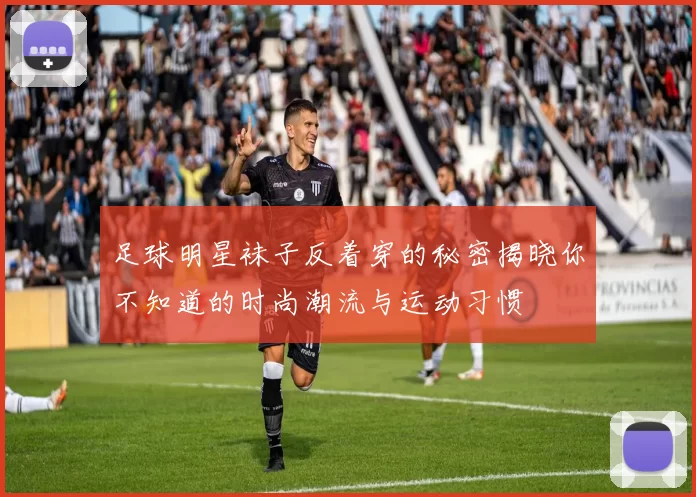 足球明星袜子反着穿的秘密揭晓你不知道的时尚潮流与运动习惯