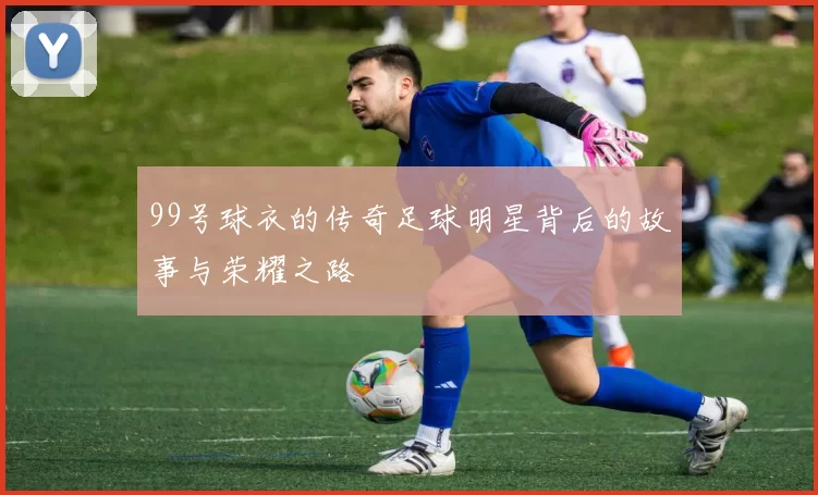 99号球衣的传奇足球明星背后的故事与荣耀之路